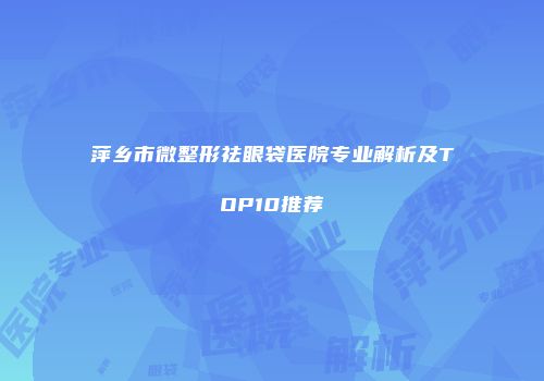 萍乡市微整形祛眼袋医院专业解析及TOP10推荐