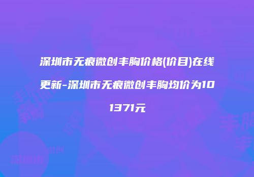 深圳市无痕微创丰胸价格(价目)在线更新-深圳市无痕微创丰胸均价为101371元