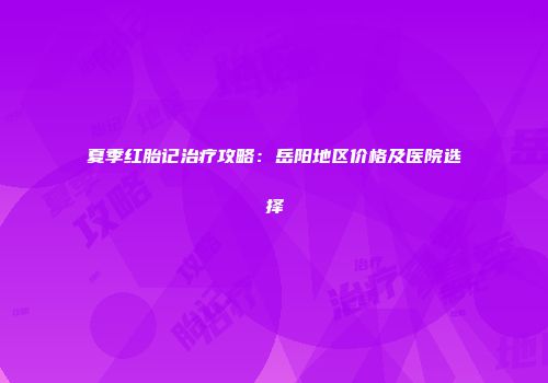 夏季红胎记治疗攻略：岳阳地区价格及医院选择