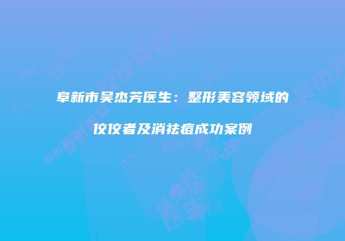 阜新市吴杰芳医生：整形美容领域的佼佼者及消祛痘成功案例