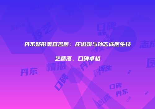 丹东整形美容名医：庄淑娟与孙志成医生技艺精湛，口碑卓越