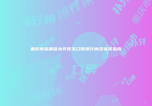 重庆市深龋齿补牙医生口碑排行榜及选择指南