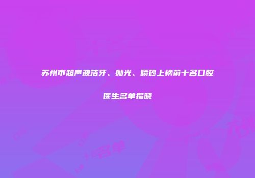 苏州市超声波洁牙、抛光、喷砂上榜前十名口腔医生名单揭晓