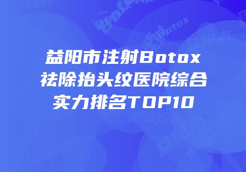 益阳市注射Botox祛除抬头纹医院综合实力排名TOP10