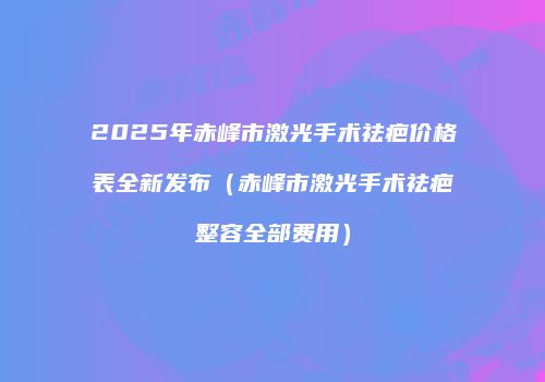 2025年赤峰市激光手术祛疤价格表全新发布（赤峰市激光手术祛疤整容全部费用）