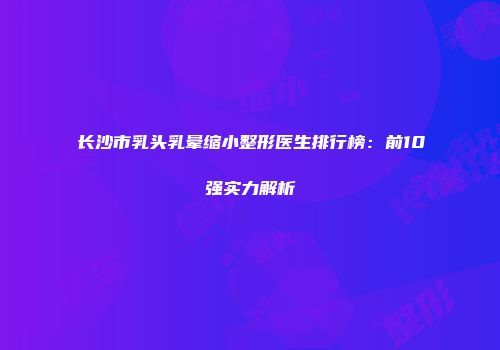 长沙市乳头乳晕缩小整形医生排行榜：前10强实力解析