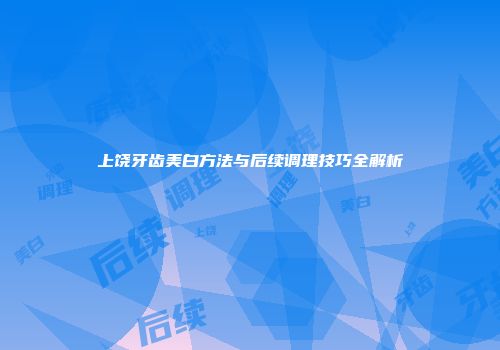 上饶牙齿美白方法与后续调理技巧全解析