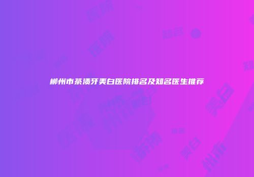 郴州市茶渍牙美白医院排名及知名医生推荐