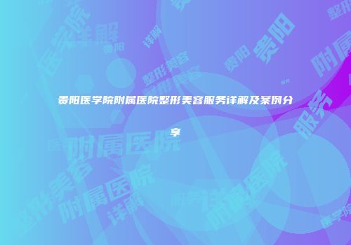 贵阳医学院附属医院整形美容服务详解及案例分享