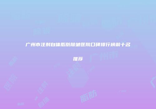 广州市注射自体脂肪除皱医院口碑排行榜前十名推荐