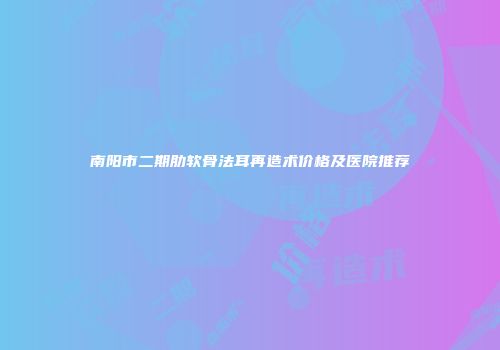 南阳市二期肋软骨法耳再造术价格及医院推荐