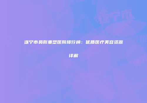 遂宁市鼻形重塑医院排行榜：优质医疗美容资源详解