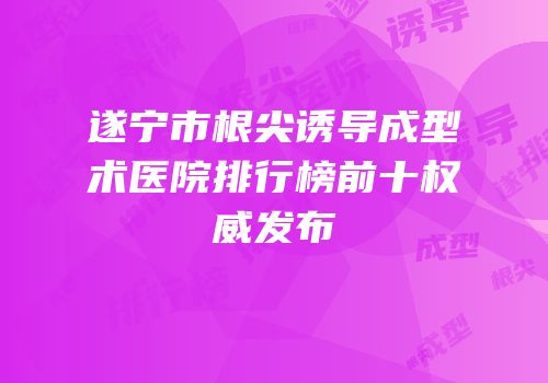 遂宁市根尖诱导成型术医院排行榜前十权威发布