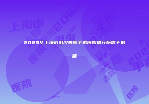 2025年上海市泪沟去除手术医院排行榜前十揭晓