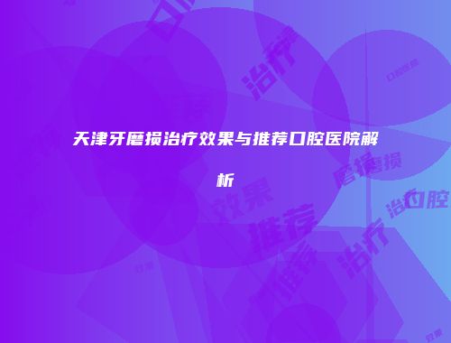 天津牙磨损治疗效果与推荐口腔医院解析