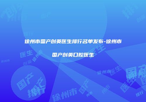 徐州市国产创英医生排行名单发布-徐州市国产创英口腔医生