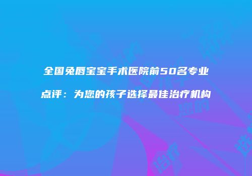 全国兔唇宝宝手术医院前50名专业点评：为您的孩子选择最佳治疗机构