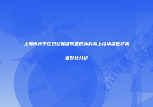 上海市长宁区妇幼保健院整形外科与上海华澳医疗美容对比分析