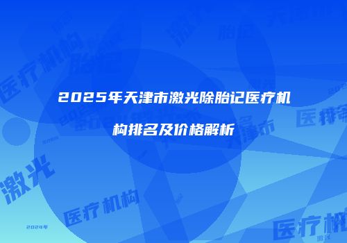 2025年天津市激光除胎记医疗机构排名及价格解析