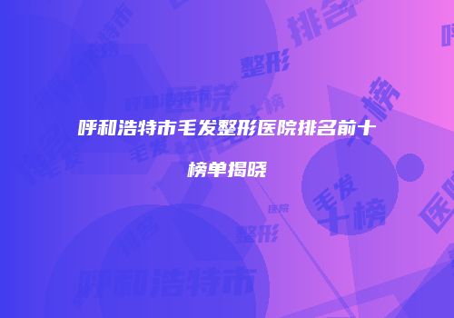 呼和浩特市毛发整形医院排名前十榜单揭晓