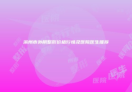 滨州市外阴整形价格行情及医院医生推荐