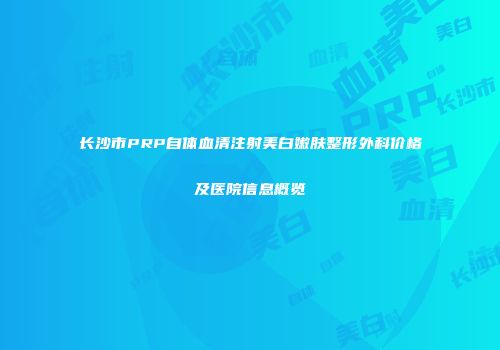 长沙市PRP自体血清注射美白嫩肤整形外科价格及医院信息概览