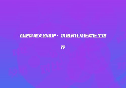 合肥种植义齿维护：价格对比及医院医生推荐