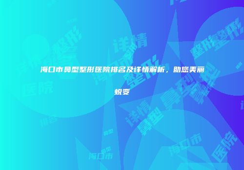 海口市鼻型整形医院排名及详情解析，助您美丽蜕变