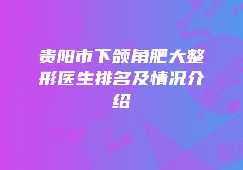 贵阳市下颌角肥大整形医生排名及情况介绍