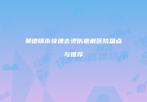景德镇市快速去烫伤疤痕医院盘点与推荐