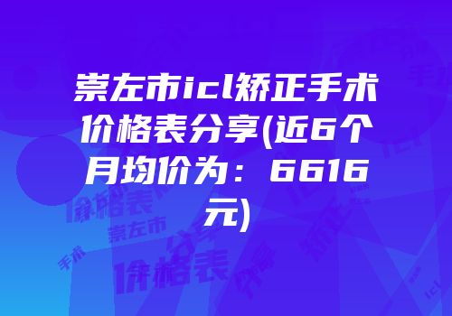 崇左市icl矫正手术价格表分享(近6个月均价为：6616元)