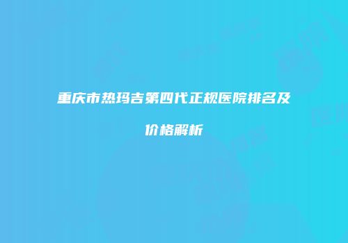 重庆市热玛吉第四代正规医院排名及价格解析