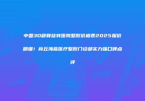 中国3D颧骨旋转医院整形价格表2025报价明细！商丘海燕医疗整形门诊部实力强口碑点评
