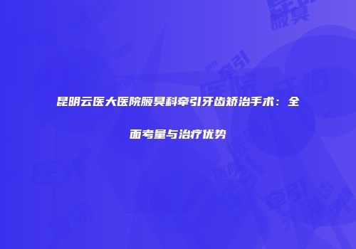 昆明云医大医院腋臭科牵引牙齿矫治手术：全面考量与治疗优势