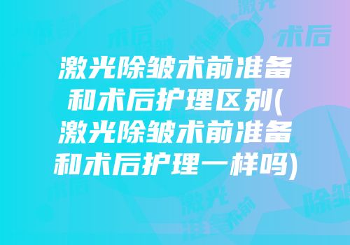 激光除皱术前准备和术后护理区别(激光除皱术前准备和术后护理一样吗)