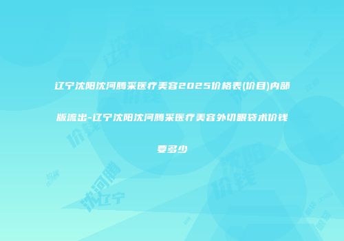 辽宁沈阳沈河腾采医疗美容2025价格表(价目)内部版流出-辽宁沈阳沈河腾采医疗美容外切眼袋术价钱要多少
