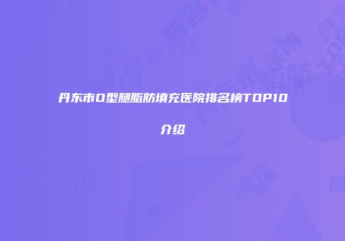 丹东市O型腿脂肪填充医院排名榜TOP10介绍