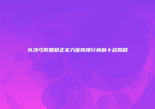 长沙弓形腿矫正实力医院排行榜前十名揭晓