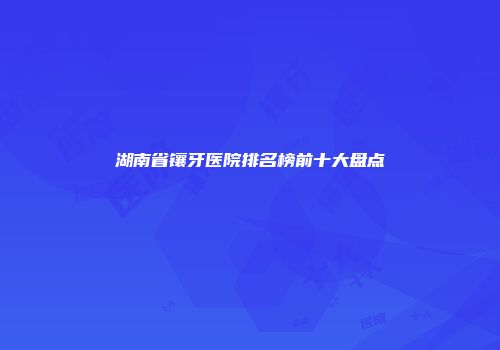 湖南省镶牙医院排名榜前十大盘点