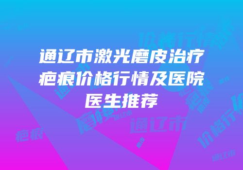 通辽市激光磨皮治疗疤痕价格行情及医院医生推荐
