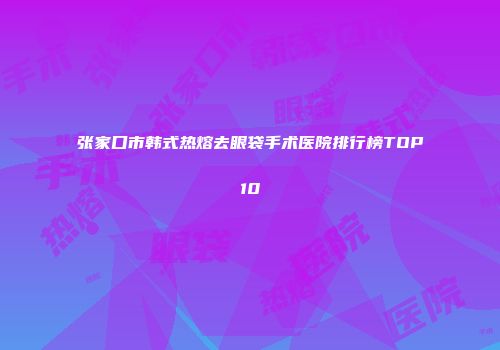 张家口市韩式热熔去眼袋手术医院排行榜TOP10