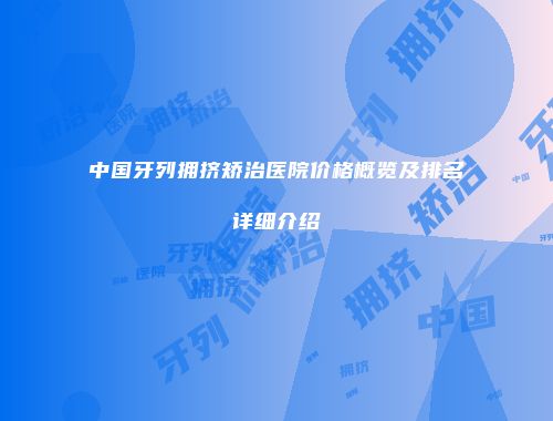 中国牙列拥挤矫治医院价格概览及排名详细介绍