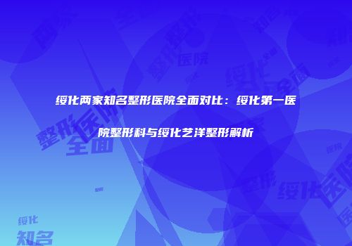 绥化两家知名整形医院全面对比：绥化第一医院整形科与绥化艺洋整形解析