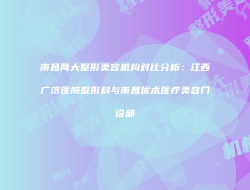 南昌两大整形美容机构对比分析：江西广济医院整形科与南昌优术医疗美容门诊部