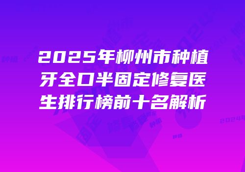 2025年柳州市种植牙全口半固定修复医生排行榜前十名解析