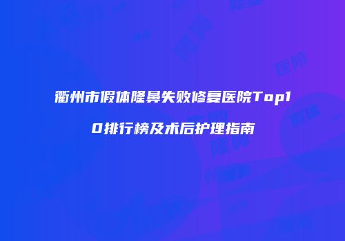 衢州市假体隆鼻失败修复医院Top10排行榜及术后护理指南