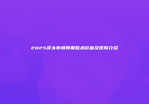2025萍乡市削骨瘦脸术价格及医院介绍