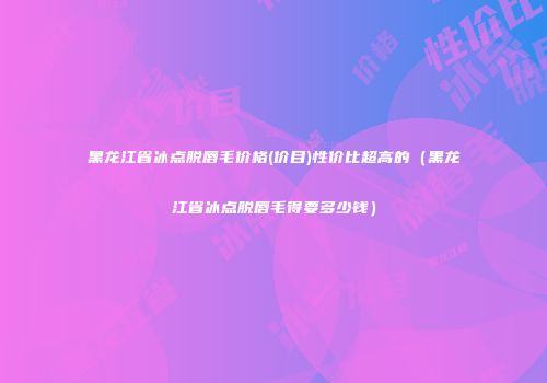 黑龙江省冰点脱唇毛价格(价目)性价比超高的（黑龙江省冰点脱唇毛得要多少钱）