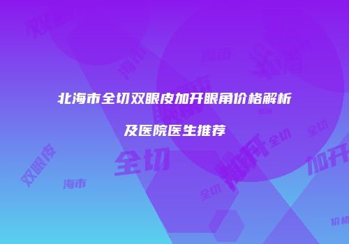北海市全切双眼皮加开眼角价格解析及医院医生推荐