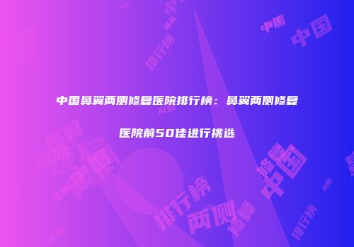 中国鼻翼两侧修复医院排行榜：鼻翼两侧修复医院前50佳进行挑选